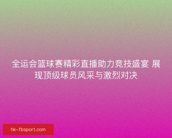全运会篮球赛精彩直播助力竞技盛宴 展现顶级球员风采与激烈对决