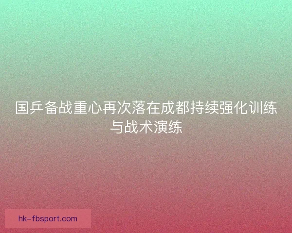 国乒备战重心再次落在成都持续强化训练与战术演练