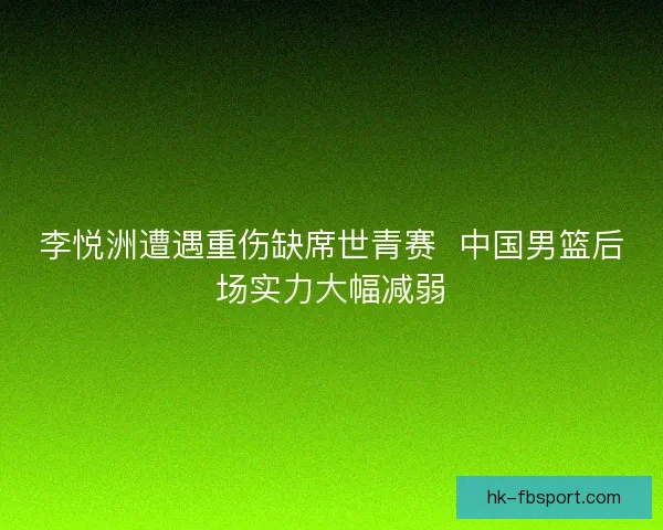 李悦洲遭遇重伤缺席世青赛  中国男篮后场实力大幅减弱