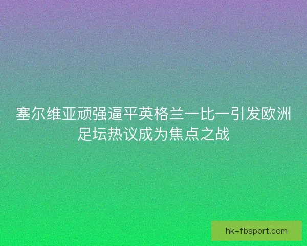 塞尔维亚顽强逼平英格兰一比一引发欧洲足坛热议成为焦点之战