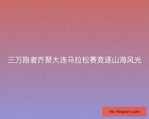 三万跑者齐聚大连马拉松赛竞逐山海风光