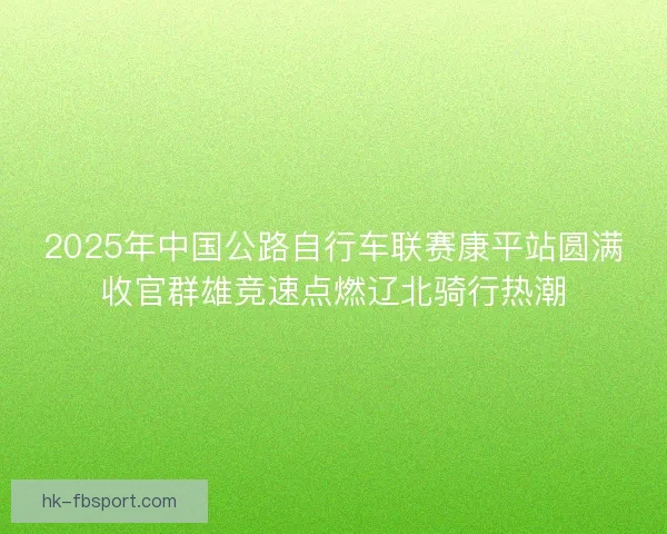 2025年中国公路自行车联赛康平站圆满收官群雄竞速点燃辽北骑行热潮